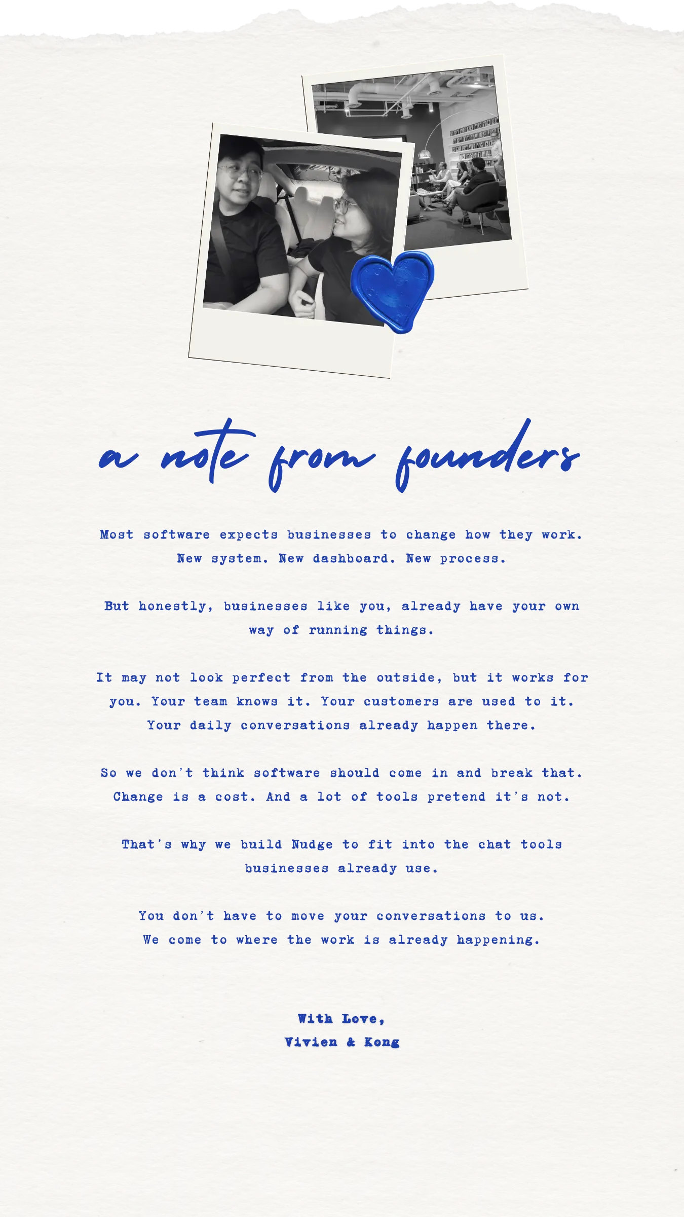 a note from the founders. the belief: most software makes the customer do the adapting. we think that's the wrong way round. the why: the workflow that already works is the one thing you can't afford to break. change is a cost, and most software pretends it's free. the how: nudge slots into the chat tools you already use. you don't move your conversations to us — we come to where they already are.